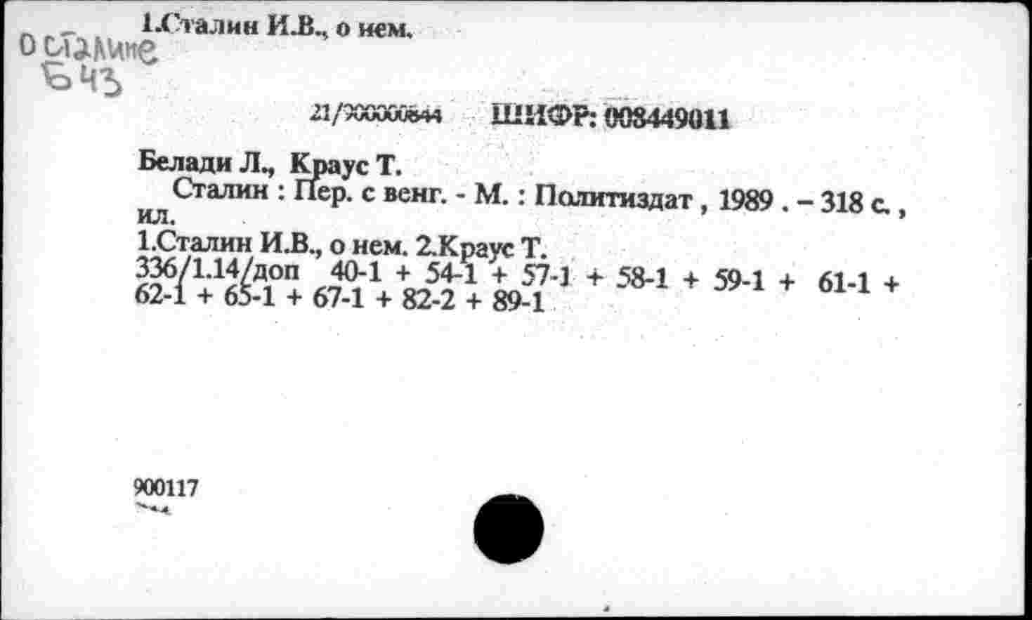 ﻿_ , 1-Сталин И.В., о нем.
ооши'е
Ч'Ь
д/хаюй-м ШИФР: 008449011
БеладиЛ., Краус Т.
Сталин : Пер. с венг. - М.: Политиздат , 1989 . - 318 с.
ИЛ.	’
1.Сталин И.В., о нем. 2.Краус Т.
1 + 584 + 5,4 + 611 *